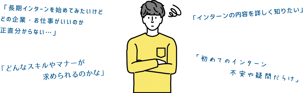 長期インターンを始めて見たいけどどの企業・お仕事がいいのか正直わからない。どんなスキルやマナーが求められるのかな。インターンの内容を詳しく知りたい。初めてのインターン。不安や疑問だらけ。
