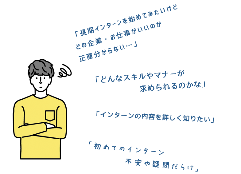 長期インターンを始めて見たいけどどの企業・お仕事がいいのか正直わからない。どんなスキルやマナーが求められるのかな。インターンの内容を詳しく知りたい。初めてのインターン。不安や疑問だらけ。